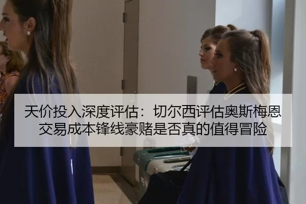天价投入深度评估：切尔西评估奥斯梅恩交易成本锋线豪赌是否真的值得冒险