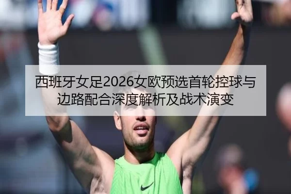 西班牙女足2026女欧预选首轮控球与边路配合深度解析及战术演变